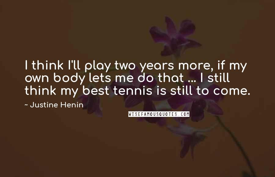 Justine Henin Quotes: I think I'll play two years more, if my own body lets me do that ... I still think my best tennis is still to come.