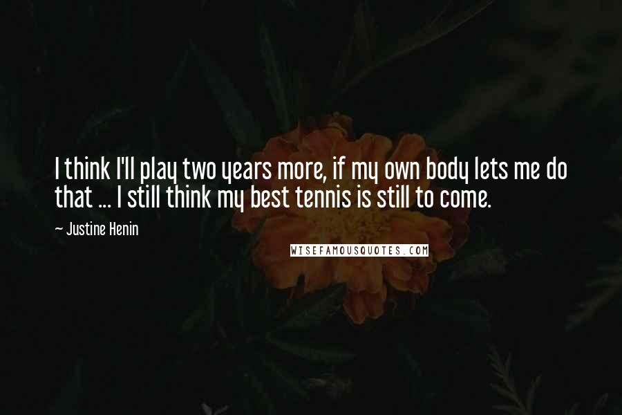 Justine Henin Quotes: I think I'll play two years more, if my own body lets me do that ... I still think my best tennis is still to come.