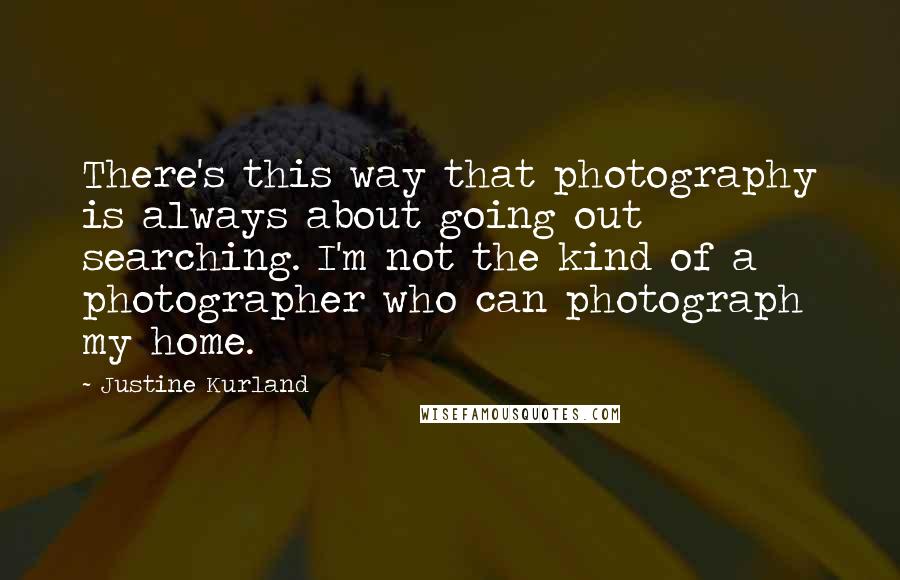 Justine Kurland Quotes: There's this way that photography is always about going out searching. I'm not the kind of a photographer who can photograph my home.