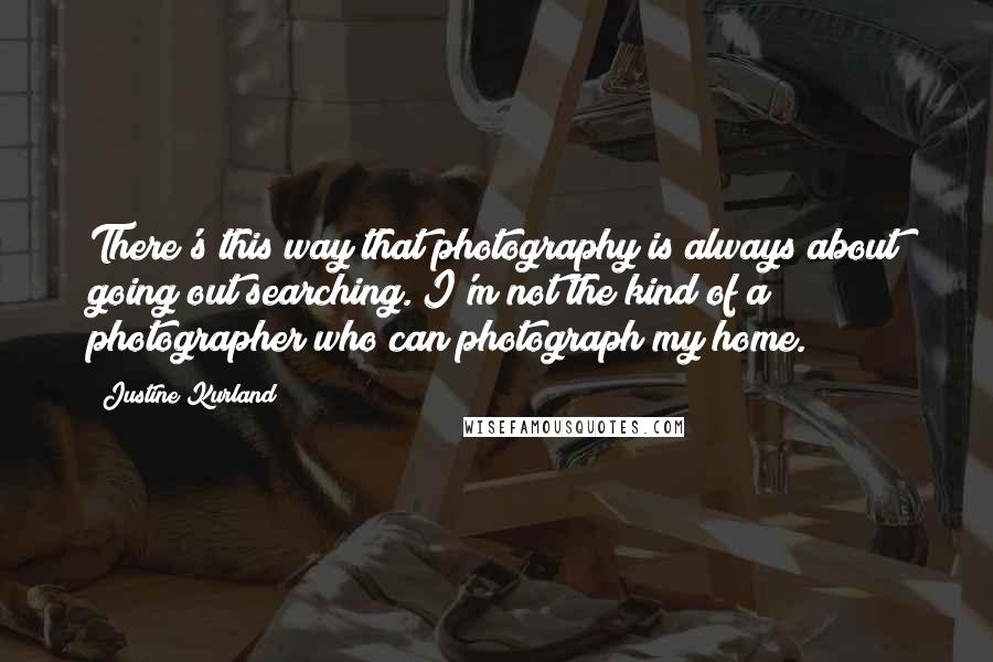 Justine Kurland Quotes: There's this way that photography is always about going out searching. I'm not the kind of a photographer who can photograph my home.
