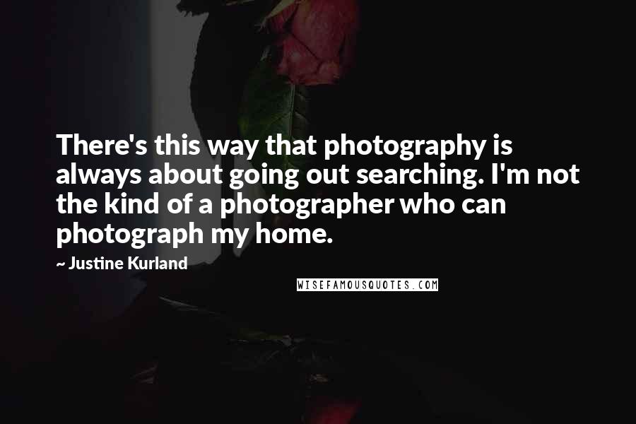 Justine Kurland Quotes: There's this way that photography is always about going out searching. I'm not the kind of a photographer who can photograph my home.