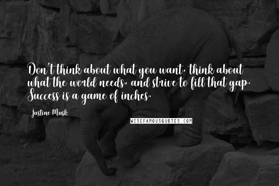 Justine Musk Quotes: Don't think about what you want, think about what the world needs, and strive to fill that gap. Success is a game of inches.