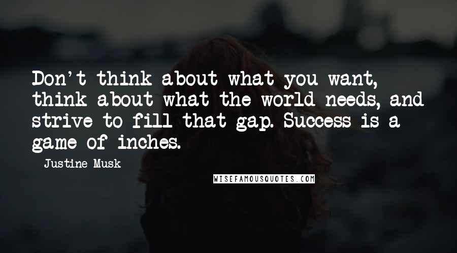 Justine Musk Quotes: Don't think about what you want, think about what the world needs, and strive to fill that gap. Success is a game of inches.