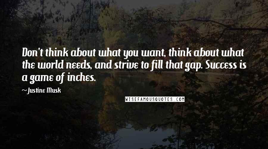 Justine Musk Quotes: Don't think about what you want, think about what the world needs, and strive to fill that gap. Success is a game of inches.