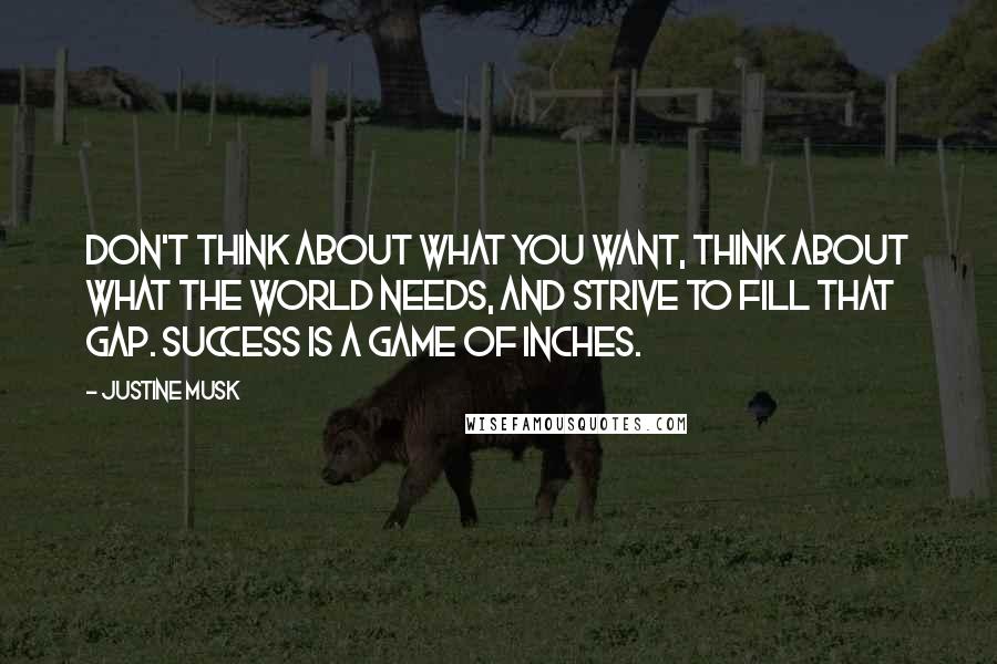 Justine Musk Quotes: Don't think about what you want, think about what the world needs, and strive to fill that gap. Success is a game of inches.