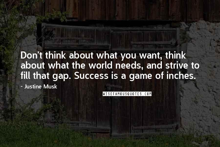 Justine Musk Quotes: Don't think about what you want, think about what the world needs, and strive to fill that gap. Success is a game of inches.