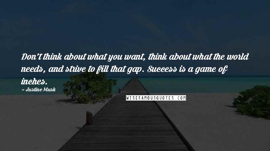 Justine Musk Quotes: Don't think about what you want, think about what the world needs, and strive to fill that gap. Success is a game of inches.