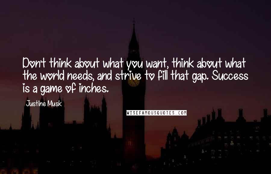 Justine Musk Quotes: Don't think about what you want, think about what the world needs, and strive to fill that gap. Success is a game of inches.