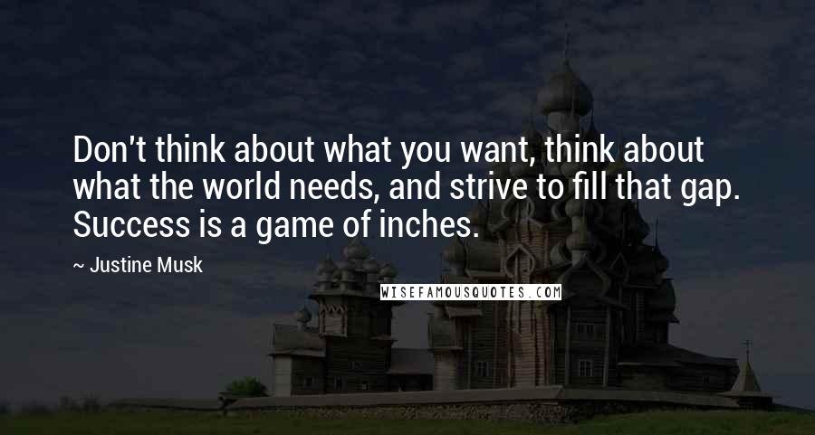 Justine Musk Quotes: Don't think about what you want, think about what the world needs, and strive to fill that gap. Success is a game of inches.