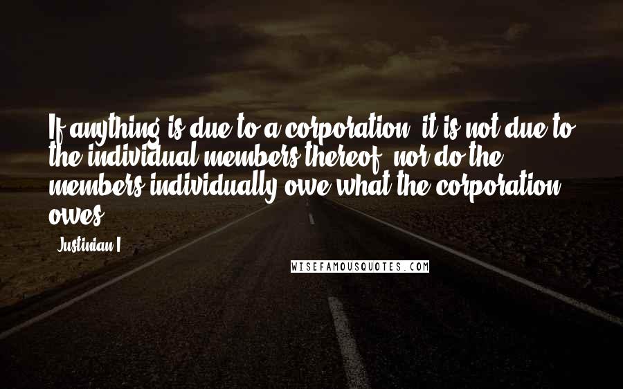 Justinian I Quotes: If anything is due to a corporation, it is not due to the individual members thereof, nor do the members individually owe what the corporation owes.