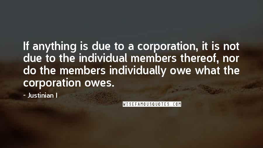 Justinian I Quotes: If anything is due to a corporation, it is not due to the individual members thereof, nor do the members individually owe what the corporation owes.