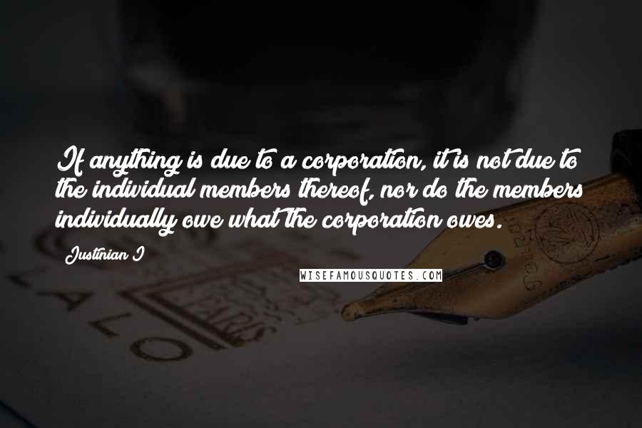 Justinian I Quotes: If anything is due to a corporation, it is not due to the individual members thereof, nor do the members individually owe what the corporation owes.