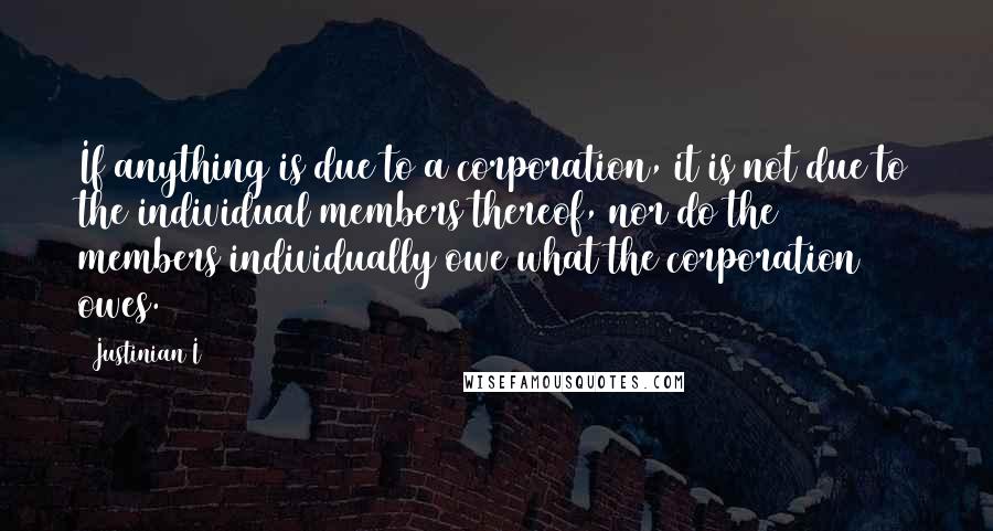 Justinian I Quotes: If anything is due to a corporation, it is not due to the individual members thereof, nor do the members individually owe what the corporation owes.
