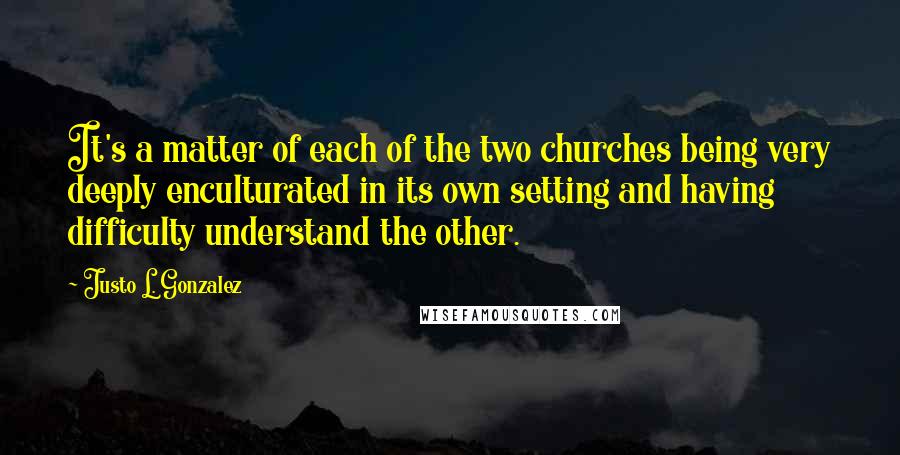 Justo L. Gonzalez Quotes: It's a matter of each of the two churches being very deeply enculturated in its own setting and having difficulty understand the other.