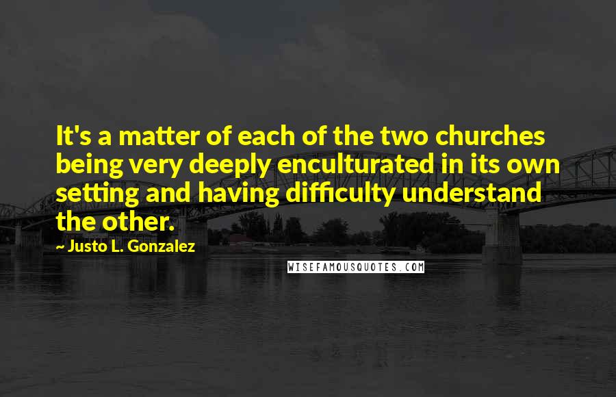 Justo L. Gonzalez Quotes: It's a matter of each of the two churches being very deeply enculturated in its own setting and having difficulty understand the other.