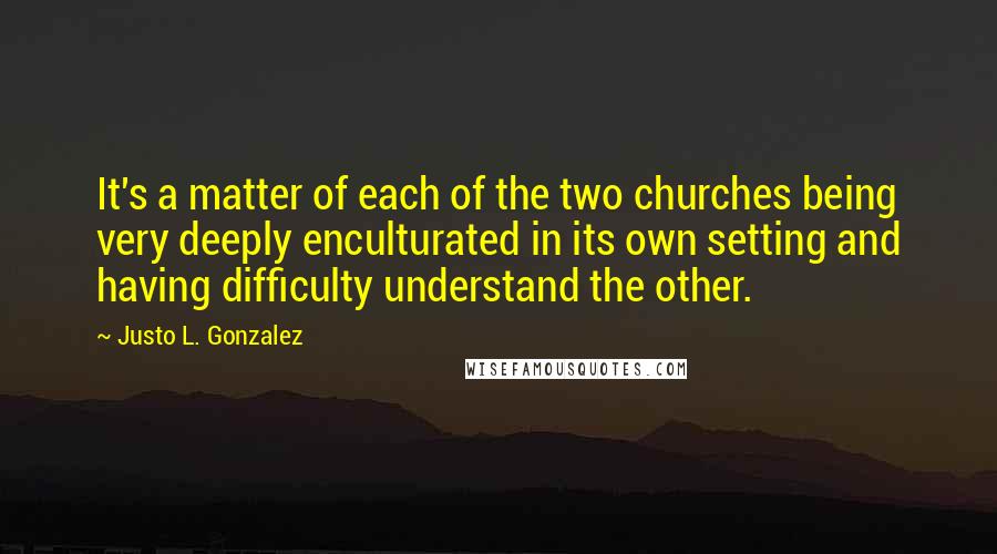 Justo L. Gonzalez Quotes: It's a matter of each of the two churches being very deeply enculturated in its own setting and having difficulty understand the other.