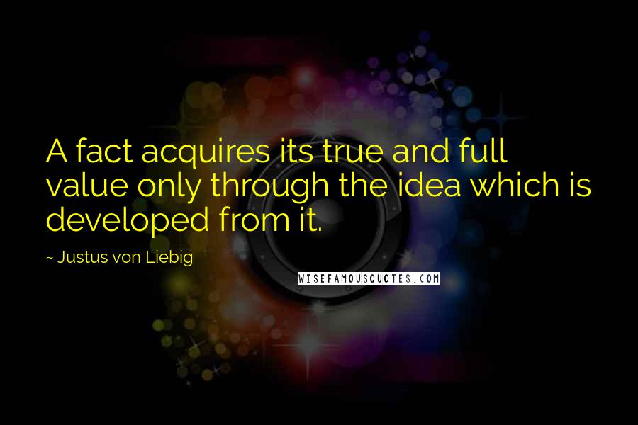 Justus Von Liebig Quotes: A fact acquires its true and full value only through the idea which is developed from it.