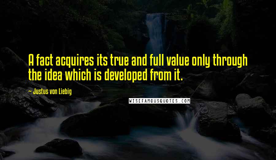 Justus Von Liebig Quotes: A fact acquires its true and full value only through the idea which is developed from it.