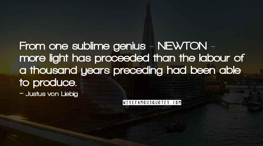 Justus Von Liebig Quotes: From one sublime genius - NEWTON - more light has proceeded than the labour of a thousand years preceding had been able to produce.