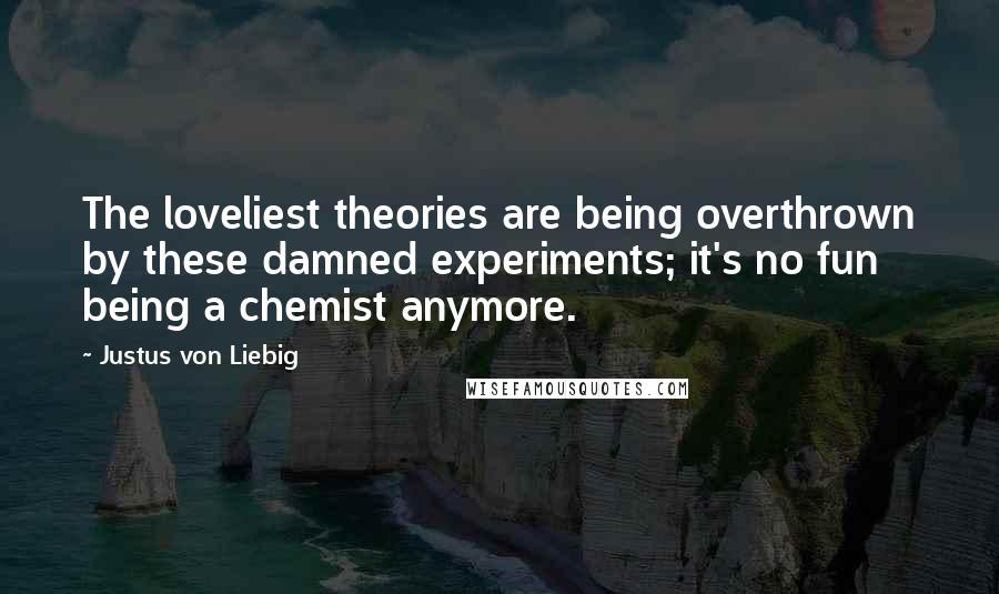 Justus Von Liebig Quotes: The loveliest theories are being overthrown by these damned experiments; it's no fun being a chemist anymore.