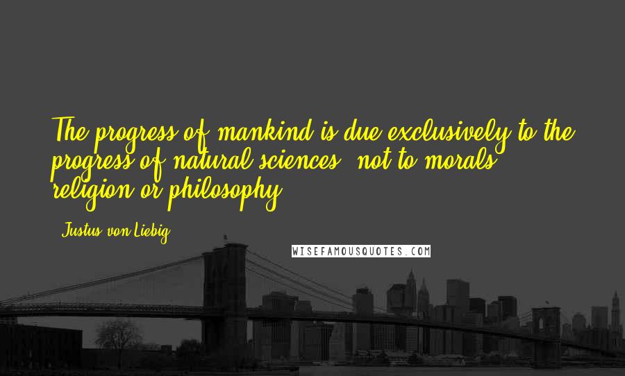 Justus Von Liebig Quotes: The progress of mankind is due exclusively to the progress of natural sciences, not to morals, religion or philosophy.