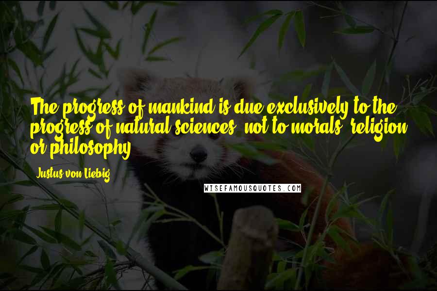 Justus Von Liebig Quotes: The progress of mankind is due exclusively to the progress of natural sciences, not to morals, religion or philosophy.