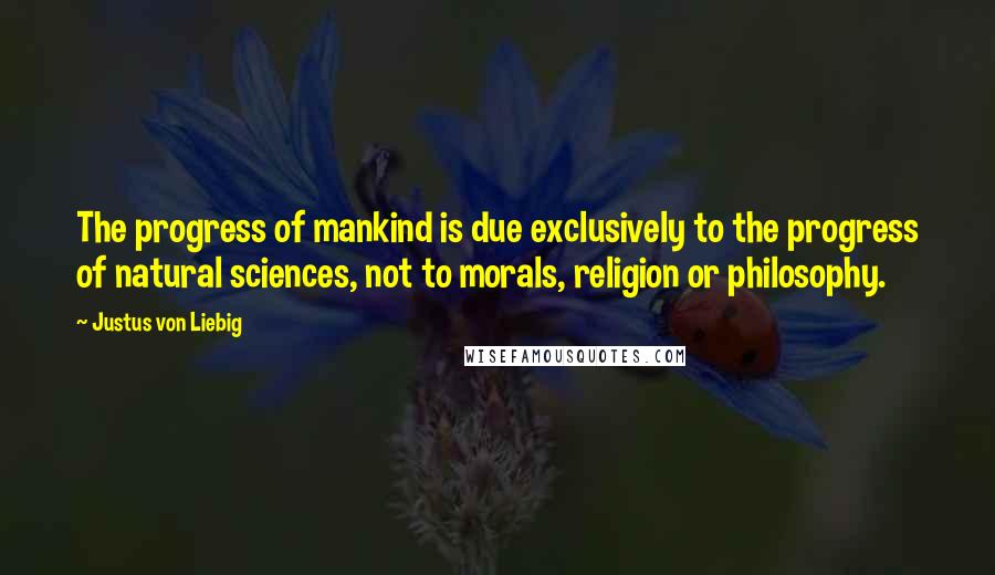 Justus Von Liebig Quotes: The progress of mankind is due exclusively to the progress of natural sciences, not to morals, religion or philosophy.