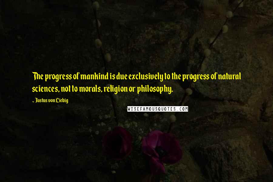 Justus Von Liebig Quotes: The progress of mankind is due exclusively to the progress of natural sciences, not to morals, religion or philosophy.