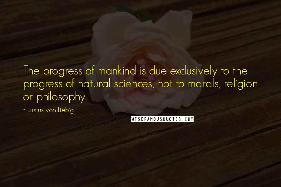 Justus Von Liebig Quotes: The progress of mankind is due exclusively to the progress of natural sciences, not to morals, religion or philosophy.