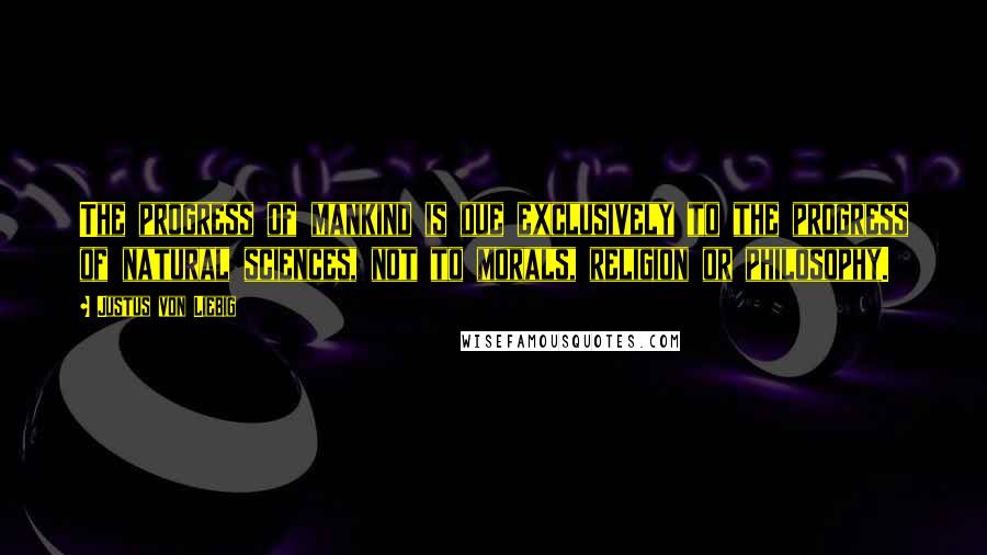 Justus Von Liebig Quotes: The progress of mankind is due exclusively to the progress of natural sciences, not to morals, religion or philosophy.