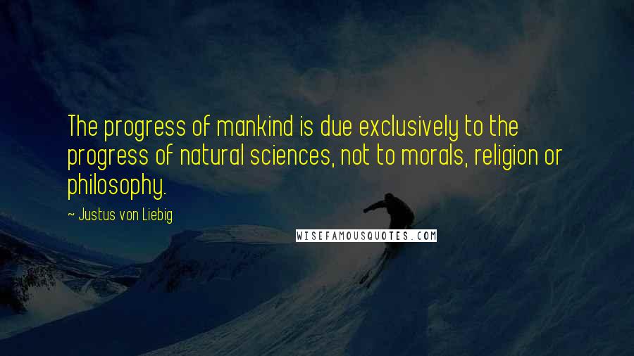 Justus Von Liebig Quotes: The progress of mankind is due exclusively to the progress of natural sciences, not to morals, religion or philosophy.