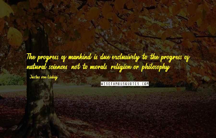 Justus Von Liebig Quotes: The progress of mankind is due exclusively to the progress of natural sciences, not to morals, religion or philosophy.