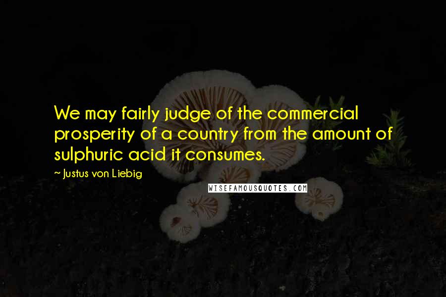 Justus Von Liebig Quotes: We may fairly judge of the commercial prosperity of a country from the amount of sulphuric acid it consumes.