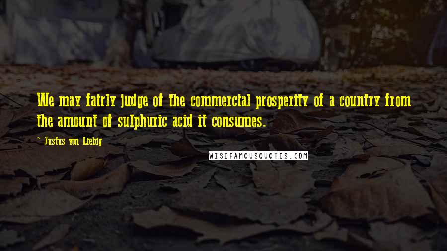 Justus Von Liebig Quotes: We may fairly judge of the commercial prosperity of a country from the amount of sulphuric acid it consumes.