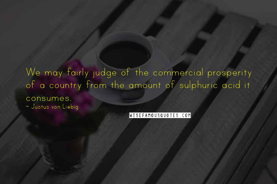 Justus Von Liebig Quotes: We may fairly judge of the commercial prosperity of a country from the amount of sulphuric acid it consumes.