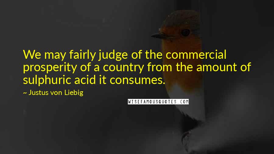 Justus Von Liebig Quotes: We may fairly judge of the commercial prosperity of a country from the amount of sulphuric acid it consumes.