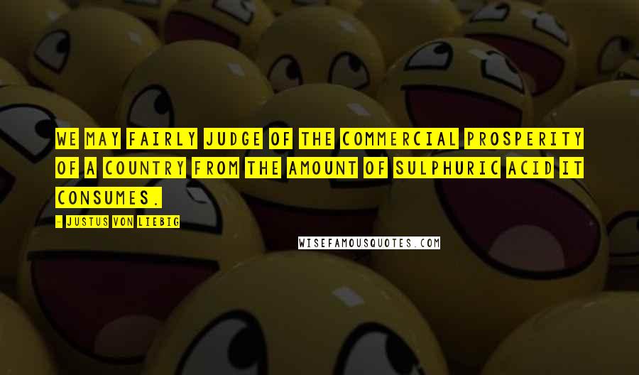 Justus Von Liebig Quotes: We may fairly judge of the commercial prosperity of a country from the amount of sulphuric acid it consumes.