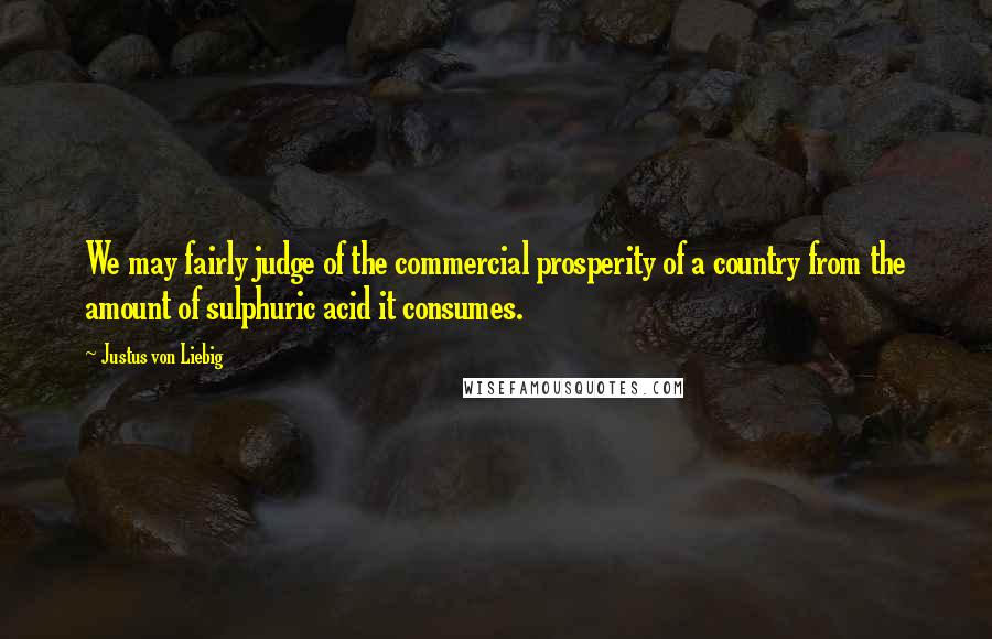 Justus Von Liebig Quotes: We may fairly judge of the commercial prosperity of a country from the amount of sulphuric acid it consumes.