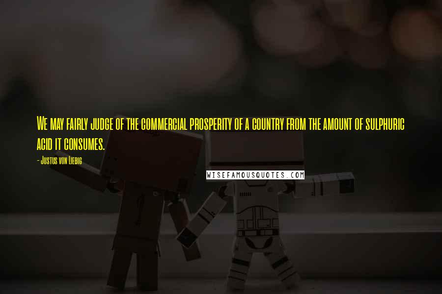 Justus Von Liebig Quotes: We may fairly judge of the commercial prosperity of a country from the amount of sulphuric acid it consumes.