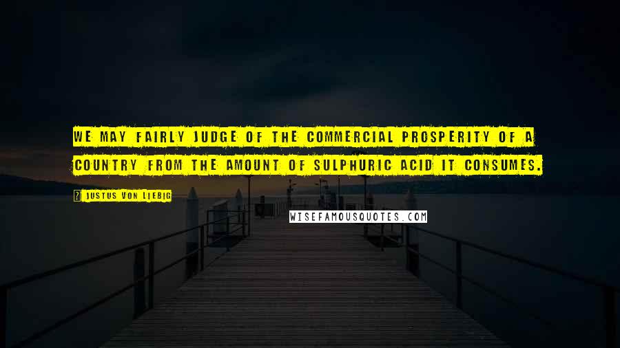Justus Von Liebig Quotes: We may fairly judge of the commercial prosperity of a country from the amount of sulphuric acid it consumes.