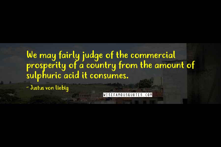 Justus Von Liebig Quotes: We may fairly judge of the commercial prosperity of a country from the amount of sulphuric acid it consumes.