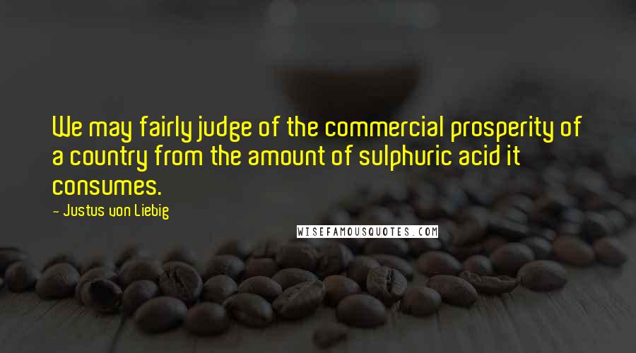 Justus Von Liebig Quotes: We may fairly judge of the commercial prosperity of a country from the amount of sulphuric acid it consumes.