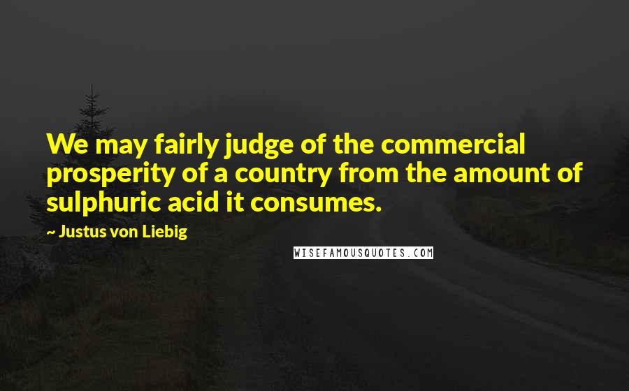 Justus Von Liebig Quotes: We may fairly judge of the commercial prosperity of a country from the amount of sulphuric acid it consumes.