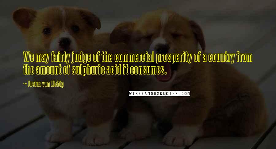 Justus Von Liebig Quotes: We may fairly judge of the commercial prosperity of a country from the amount of sulphuric acid it consumes.