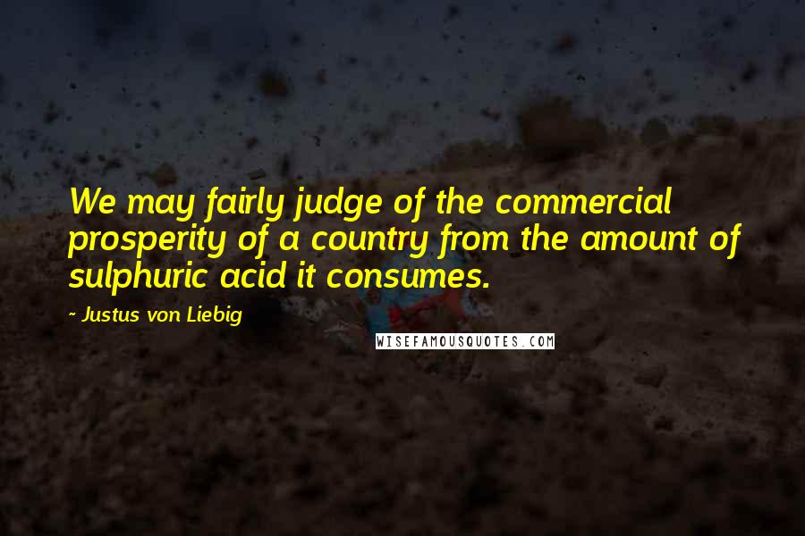 Justus Von Liebig Quotes: We may fairly judge of the commercial prosperity of a country from the amount of sulphuric acid it consumes.