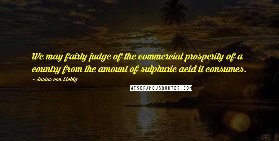 Justus Von Liebig Quotes: We may fairly judge of the commercial prosperity of a country from the amount of sulphuric acid it consumes.