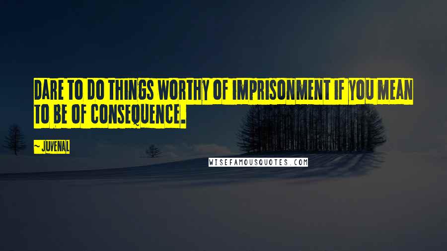 Juvenal Quotes: Dare to do things worthy of imprisonment if you mean to be of consequence.