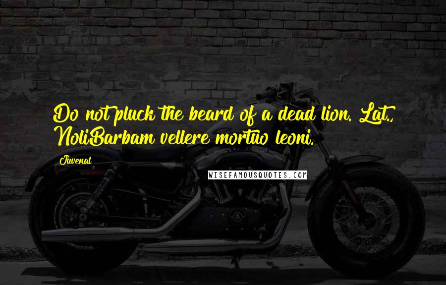 Juvenal Quotes: Do not pluck the beard of a dead lion.[Lat., NoliBarbam vellere mortuo leoni.]