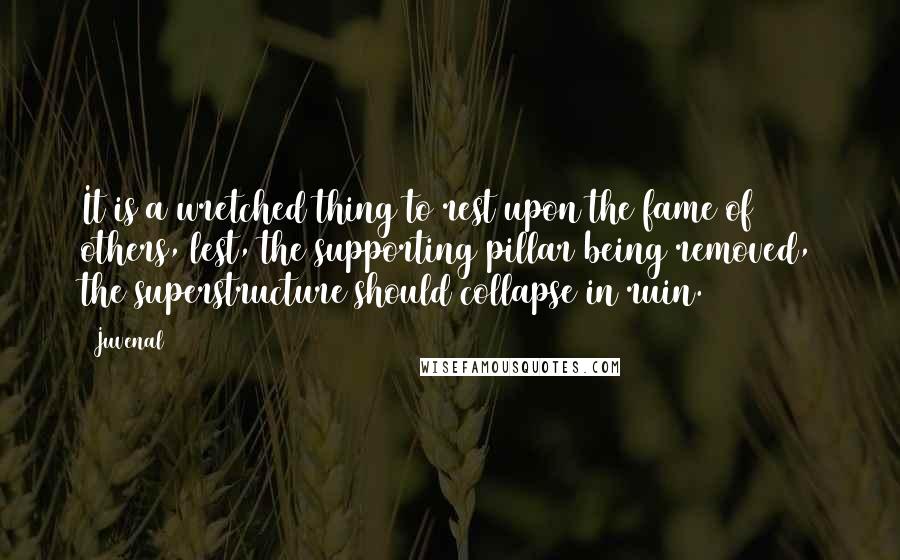 Juvenal Quotes: It is a wretched thing to rest upon the fame of others, lest, the supporting pillar being removed, the superstructure should collapse in ruin.