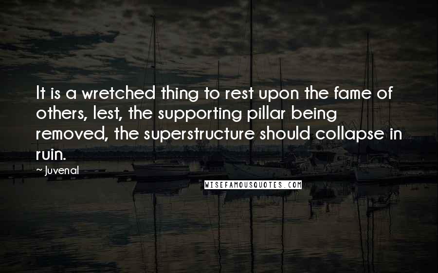 Juvenal Quotes: It is a wretched thing to rest upon the fame of others, lest, the supporting pillar being removed, the superstructure should collapse in ruin.